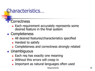 Requirements 19
Characteristics…
 Correctness
 Each requirement accurately represents some
desired feature in the final system
 Completeness
 All desired features/characteristics specified
 Hardest to satisfy
 Completeness and correctness strongly related
 Unambiguous
 Each req has exactly one meaning
 Without this errors will creep in
 Important as natural languages often used
 