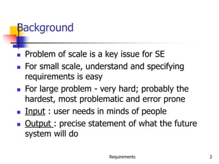 Requirements 2
Background
 Problem of scale is a key issue for SE
 For small scale, understand and specifying
requirements is easy
 For large problem - very hard; probably the
hardest, most problematic and error prone
 Input : user needs in minds of people
 Output : precise statement of what the future
system will do
 