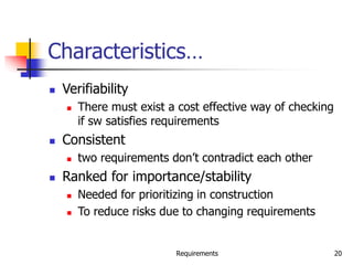 Requirements 20
Characteristics…
 Verifiability
 There must exist a cost effective way of checking
if sw satisfies requirements
 Consistent
 two requirements don’t contradict each other
 Ranked for importance/stability
 Needed for prioritizing in construction
 To reduce risks due to changing requirements
 