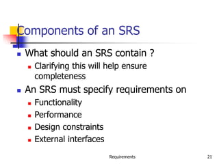 Requirements 21
Components of an SRS
 What should an SRS contain ?
 Clarifying this will help ensure
completeness
 An SRS must specify requirements on
 Functionality
 Performance
 Design constraints
 External interfaces
 