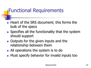 Requirements 22
Functional Requirements
 Heart of the SRS document; this forms the
bulk of the specs
 Specifies all the functionality that the system
should support
 Outputs for the given inputs and the
relationship between them
 All operations the system is to do
 Must specify behavior for invalid inputs too
 