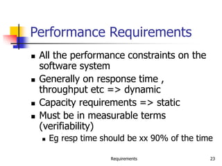 Requirements 23
Performance Requirements
 All the performance constraints on the
software system
 Generally on response time ,
throughput etc => dynamic
 Capacity requirements => static
 Must be in measurable terms
(verifiability)
 Eg resp time should be xx 90% of the time
 