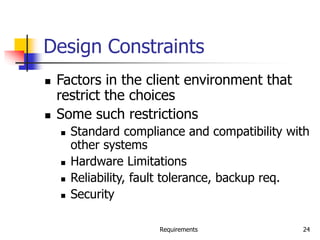 Requirements 24
Design Constraints
 Factors in the client environment that
restrict the choices
 Some such restrictions
 Standard compliance and compatibility with
other systems
 Hardware Limitations
 Reliability, fault tolerance, backup req.
 Security
 