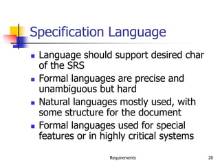 Requirements 26
Specification Language
 Language should support desired char
of the SRS
 Formal languages are precise and
unambiguous but hard
 Natural languages mostly used, with
some structure for the document
 Formal languages used for special
features or in highly critical systems
 
