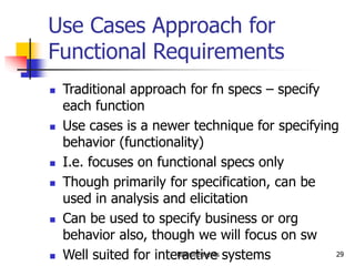 Requirements 29
Use Cases Approach for
Functional Requirements
 Traditional approach for fn specs – specify
each function
 Use cases is a newer technique for specifying
behavior (functionality)
 I.e. focuses on functional specs only
 Though primarily for specification, can be
used in analysis and elicitation
 Can be used to specify business or org
behavior also, though we will focus on sw
 Well suited for interactive systems
 