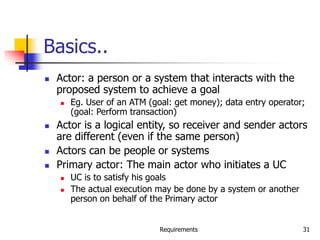 Requirements 31
Basics..
 Actor: a person or a system that interacts with the
proposed system to achieve a goal
 Eg. User of an ATM (goal: get money); data entry operator;
(goal: Perform transaction)
 Actor is a logical entity, so receiver and sender actors
are different (even if the same person)
 Actors can be people or systems
 Primary actor: The main actor who initiates a UC
 UC is to satisfy his goals
 The actual execution may be done by a system or another
person on behalf of the Primary actor
 