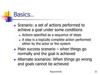 Requirements 32
Basics..
 Scenario: a set of actions performed to
achieve a goal under some conditions
 Actions specified as a sequence of steps
 A step is a logically complete action performed
either by the actor or the system
 Main success scenario – when things go
normally and the goal is achieved
 Alternate scenarios: When things go wrong
and goals cannot be achieved
 