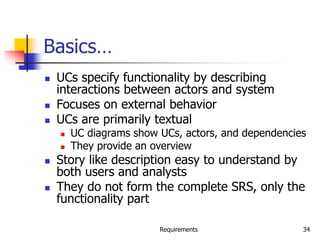 Requirements 34
Basics…
 UCs specify functionality by describing
interactions between actors and system
 Focuses on external behavior
 UCs are primarily textual
 UC diagrams show UCs, actors, and dependencies
 They provide an overview
 Story like description easy to understand by
both users and analysts
 They do not form the complete SRS, only the
functionality part
 