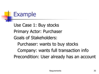 Requirements 35
Example
Use Case 1: Buy stocks
Primary Actor: Purchaser
Goals of Stakeholders:
Purchaser: wants to buy stocks
Company: wants full transaction info
Precondition: User already has an account
 