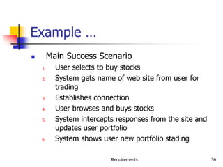 Requirements 36
Example …
 Main Success Scenario
1. User selects to buy stocks
2. System gets name of web site from user for
trading
3. Establishes connection
4. User browses and buys stocks
5. System intercepts responses from the site and
updates user portfolio
6. System shows user new portfolio stading
 