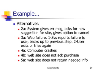 Requirements 37
Example…
 Alternatives
 2a: System gives err msg, asks for new
suggestion for site, gives option to cancel
 3a: Web failure. 1-Sys reports failure to
user, backs up to previous step. 2-User
exits or tries again
 4a: Computer crashes
 4b: web site does not ack purchase
 5a: web site does not return needed info
 