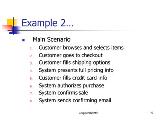 Requirements 39
Example 2…
 Main Scenario
1. Customer browses and selects items
2. Customer goes to checkout
3. Customer fills shipping options
4. System presents full pricing info
5. Customer fills credit card info
6. System authorizes purchase
7. System confirms sale
8. System sends confirming email
 