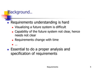 Requirements 4
Background..
 Requirements understanding is hard
 Visualizing a future system is difficult
 Capability of the future system not clear, hence
needs not clear
 Requirements change with time
 …
 Essential to do a proper analysis and
specification of requirements
 