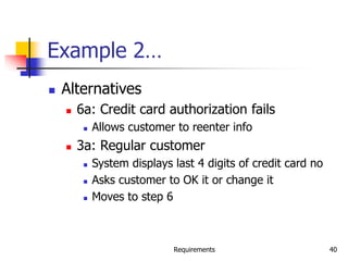 Requirements 40
Example 2…
 Alternatives
 6a: Credit card authorization fails
 Allows customer to reenter info
 3a: Regular customer
 System displays last 4 digits of credit card no
 Asks customer to OK it or change it
 Moves to step 6
 
