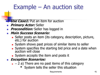 Requirements 41
Example – An auction site
 Use Case1: Put an item for auction
 Primary Actor: Seller
 Precondition: Seller has logged in
 Main Success Scenario:
 Seller posts an item (its category, description, picture,
etc.) for auction
 System shows past prices of similar items to seller
 System specifies the starting bid price and a date when
auction will close
 System accepts the item and posts it
 Exception Scenarios:
 -- 2 a) There are no past items of this category
* System tells the seller this situation
 