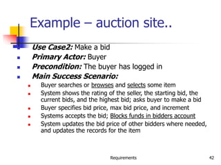 Requirements 42
Example – auction site..
 Use Case2: Make a bid
 Primary Actor: Buyer
 Precondition: The buyer has logged in
 Main Success Scenario:
 Buyer searches or browses and selects some item
 System shows the rating of the seller, the starting bid, the
current bids, and the highest bid; asks buyer to make a bid
 Buyer specifies bid price, max bid price, and increment
 Systems accepts the bid; Blocks funds in bidders account
 System updates the bid price of other bidders where needed,
and updates the records for the item
 