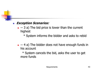 Requirements 43
 Exception Scenarios:
 -- 3 a) The bid price is lower than the current
highest
* System informs the bidder and asks to rebid
 -- 4 a) The bidder does not have enough funds in
his account
* System cancels the bid, asks the user to get
more funds
 