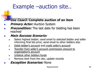 Requirements 44
Example –auction site..
 Use Case3: Complete auction of an item
 Primary Actor: Auction System
 Precondition: The last date for bidding has been
reached
 Main Success Scenario:
 Select highest bidder; send email to selected bidder and seller
informing final bid price; send email to other bidders also
 Debit bidder’s account and credit seller’s account
 Transfer from seller’s account commission amount to
organization’s account
 Unblock other bidders funds
 Remove item from the site; update records
 Exception Scenarios: None
 