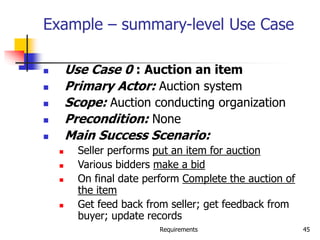 Requirements 45
Example – summary-level Use Case
 Use Case 0 : Auction an item
 Primary Actor: Auction system
 Scope: Auction conducting organization
 Precondition: None
 Main Success Scenario:
 Seller performs put an item for auction
 Various bidders make a bid
 On final date perform Complete the auction of
the item
 Get feed back from seller; get feedback from
buyer; update records
 