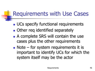 Requirements 46
Requirements with Use Cases
 UCs specify functional requirements
 Other req identified separately
 A complete SRS will contain the use
cases plus the other requirements
 Note – for system requirements it is
important to identify UCs for which the
system itself may be the actor
 