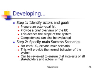 Requirements 48
Developing…
 Step 1: Identify actors and goals
 Prepare an actor-goal list
 Provide a brief overview of the UC
 This defines the scope of the system
 Completeness can also be evaluated
 Step 2: Specify main Success Scenarios
 For each UC, expand main scenario
 This will provide the normal behavior of the
system
 Can be reviewed to ensure that interests of all
stakeholders and actors is met
 