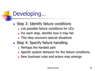 Requirements 49
Developing…
 Step 3: Identify failure conditions
 List possible failure conditions for UCs
 For each step, identify how it may fail
 This step uncovers special situations
 Step 4: Specify failure handling
 Perhaps the hardest part
 Specify system behavior for the failure conditions
 New business rules and actors may emerge
 