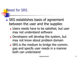 Requirements 5
Need for SRS
 SRS establishes basis of agreement
between the user and the supplier.
 Users needs have to be satisfied, but user
may not understand software
 Developers will develop the system, but
may not know about problem domain
 SRS is the medium to bridge the commn.
gap and specify user needs in a manner
both can understand
 