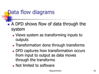 Requirements 52
Data flow diagrams
 A DFD shows flow of data through the
system
 Views system as transforming inputs to
outputs
 Transformation done through transforms
 DFD captures how transformation occurs
from input to output as data moves
through the transforms
 Not limited to software
 