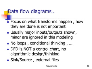Requirements 56
Data flow diagrams…
 Focus on what transforms happen , how
they are done is not important
 Usually major inputs/outputs shown,
minor are ignored in this modeling
 No loops , conditional thinking , …
 DFD is NOT a control chart, no
algorithmic design/thinking
 Sink/Source , external files
 