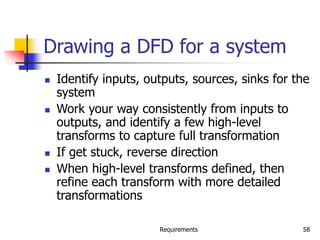 Requirements 58
Drawing a DFD for a system
 Identify inputs, outputs, sources, sinks for the
system
 Work your way consistently from inputs to
outputs, and identify a few high-level
transforms to capture full transformation
 If get stuck, reverse direction
 When high-level transforms defined, then
refine each transform with more detailed
transformations
 
