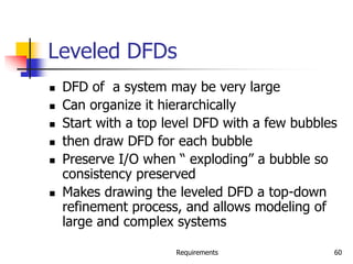 Requirements 60
Leveled DFDs
 DFD of a system may be very large
 Can organize it hierarchically
 Start with a top level DFD with a few bubbles
 then draw DFD for each bubble
 Preserve I/O when “ exploding” a bubble so
consistency preserved
 Makes drawing the leveled DFD a top-down
refinement process, and allows modeling of
large and complex systems
 