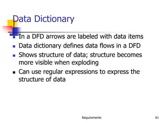 Requirements 61
Data Dictionary
 In a DFD arrows are labeled with data items
 Data dictionary defines data flows in a DFD
 Shows structure of data; structure becomes
more visible when exploding
 Can use regular expressions to express the
structure of data
 