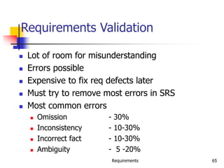 Requirements 65
Requirements Validation
 Lot of room for misunderstanding
 Errors possible
 Expensive to fix req defects later
 Must try to remove most errors in SRS
 Most common errors
 Omission - 30%
 Inconsistency - 10-30%
 Incorrect fact - 10-30%
 Ambiguity - 5 -20%
 