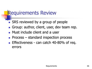 Requirements 66
Requirements Review
 SRS reviewed by a group of people
 Group: author, client, user, dev team rep.
 Must include client and a user
 Process – standard inspection process
 Effectiveness - can catch 40-80% of req.
errors
 