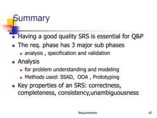 Requirements 67
Summary
 Having a good quality SRS is essential for Q&P
 The req. phase has 3 major sub phases
 analysis , specification and validation
 Analysis
 for problem understanding and modeling
 Methods used: SSAD, OOA , Prototyping
 Key properties of an SRS: correctness,
completeness, consistency,unambiguousness
 