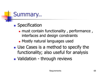 Requirements 68
Summary..
 Specification
 must contain functionality , performance ,
interfaces and design constraints
 Mostly natural languages used
 Use Cases is a method to specify the
functionality; also useful for analysis
 Validation - through reviews
 