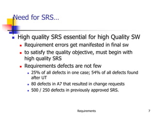 Requirements 7
Need for SRS…
 High quality SRS essential for high Quality SW
 Requirement errors get manifested in final sw
 to satisfy the quality objective, must begin with
high quality SRS
 Requirements defects are not few
 25% of all defects in one case; 54% of all defects found
after UT
 80 defects in A7 that resulted in change requests
 500 / 250 defects in previously approved SRS.
 