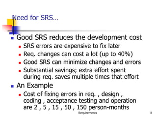Requirements 8
Need for SRS…
 Good SRS reduces the development cost
 SRS errors are expensive to fix later
 Req. changes can cost a lot (up to 40%)
 Good SRS can minimize changes and errors
 Substantial savings; extra effort spent
during req. saves multiple times that effort
 An Example
 Cost of fixing errors in req. , design ,
coding , acceptance testing and operation
are 2 , 5 , 15 , 50 , 150 person-months
 