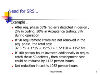 Requirements 9
Need for SRS…
 Example …
 After req. phase 65% req errs detected in design ,
2% in coding, 30% in Acceptance testing, 3%
during operation
 If 50 requirement errors are not removed in the
req. phase, the total cost
32.5 *5 + 1*15 + 15*50 + 1.5*150 = 1152 hrs
 If 100 person-hours invested additionally in req to
catch these 50 defects , then development cost
could be reduced by 1152 person-hours.
 Net reduction in cost is 1052 person-hours
 