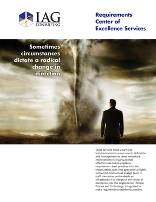 Requirements
Center of
Excellence Services




These services make a turn-key
transformation in requirements definition
and management to drive immediate
improvement in organizational
effectiveness. IAG transplants
requirements best practices into the
organization, puts into operation a highly
motivated professional analyst team to
staff the center, and embeds an
infrastructure to integrate the center of
excellence into the organization. People,
Process and Technology: integrated to
make requirements excellence possible.
 
