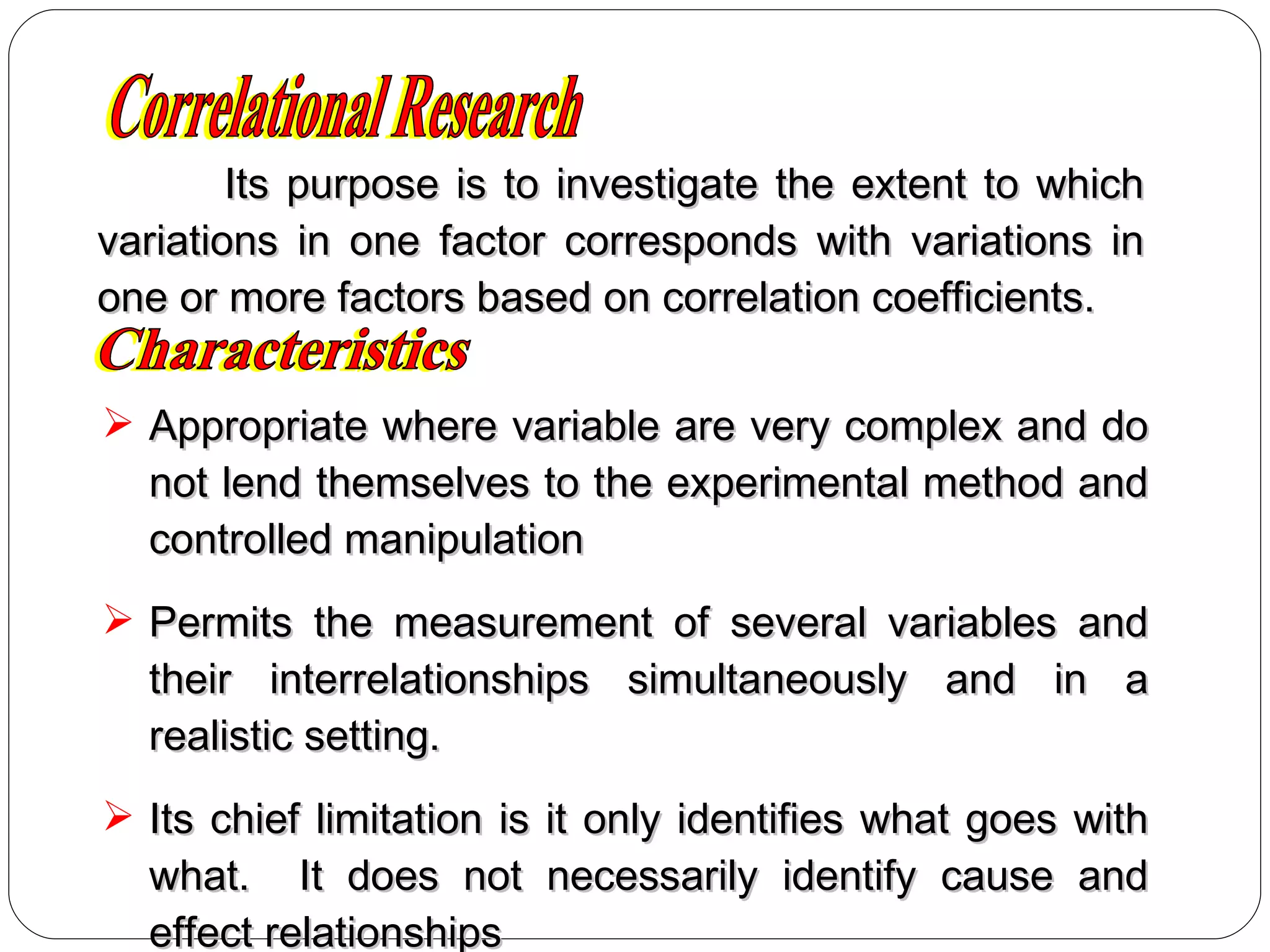 Appropriate where variable are very complex and do not lend themselves to the experimental method and controlled manipulation Permits the measurement of several variables and their interrelationships simultaneously and in a realistic setting. Its chief limitation is it only identifies what goes with what.  It does not necessarily identify cause and effect relationships Characteristics Its purpose is to investigate the extent to which variations in one factor corresponds with variations in one or more factors based on correlation coefficients. Correlational Research 