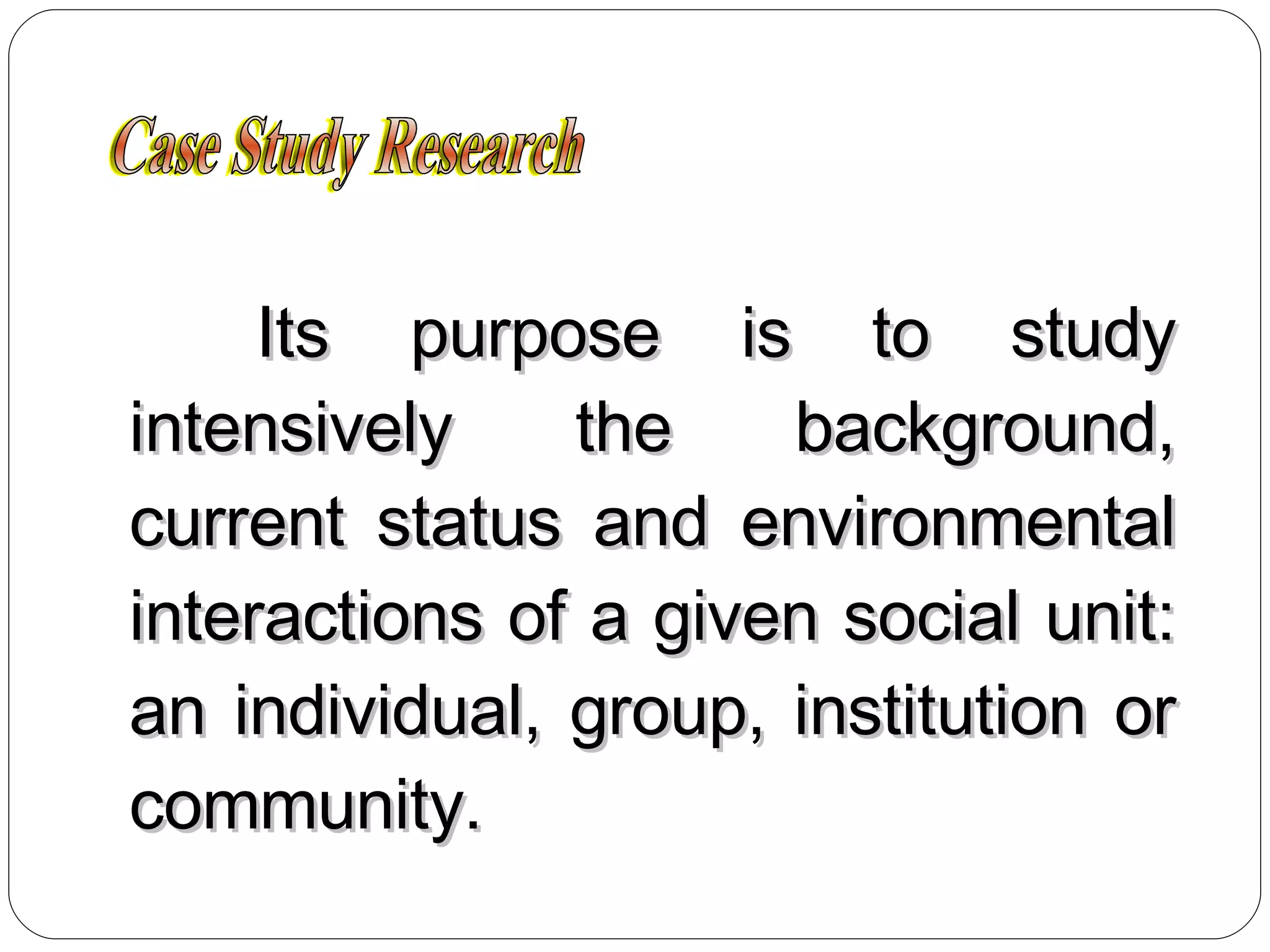Its purpose is to study intensively the background, current status and environmental interactions of a given social unit: an individual, group, institution or community. Case Study Research 