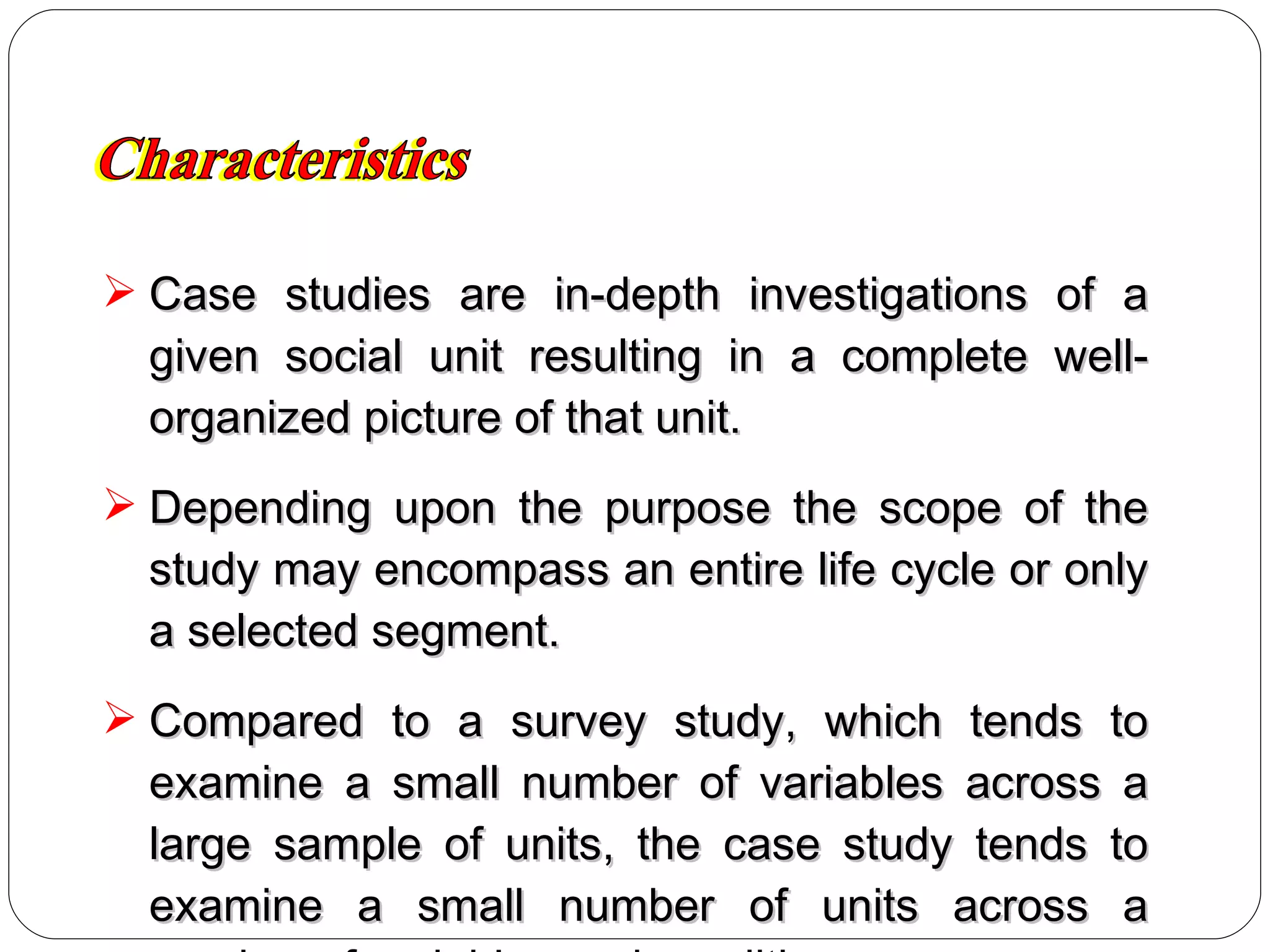 Case studies are in-depth investigations of a given social unit resulting in a complete well-organized picture of that unit. Depending upon the purpose the scope of the study may encompass an entire life cycle or only a selected segment. Compared to a survey study, which tends to examine a small number of variables across a large sample of units, the case study tends to examine a small number of units across a number of variables and conditions. Characteristics 