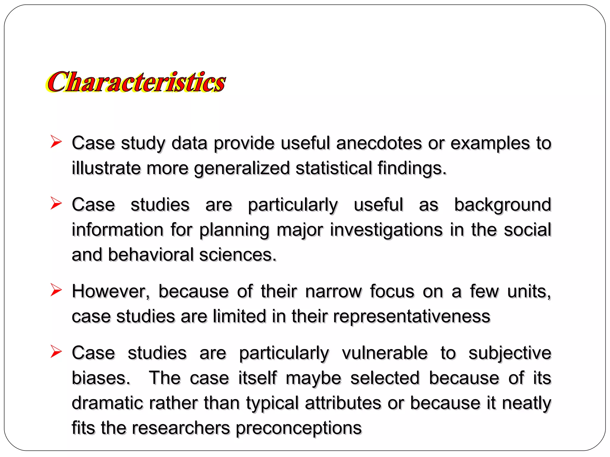 Case study data provide useful anecdotes or examples to illustrate more generalized statistical findings. Case studies are particularly useful as background information for planning major investigations in the social and behavioral sciences.  However, because of their narrow focus on a few units, case studies are limited in their representativeness Case studies are particularly vulnerable to subjective biases.  The case itself maybe selected because of its dramatic rather than typical attributes or because it neatly fits the researchers preconceptions Characteristics 
