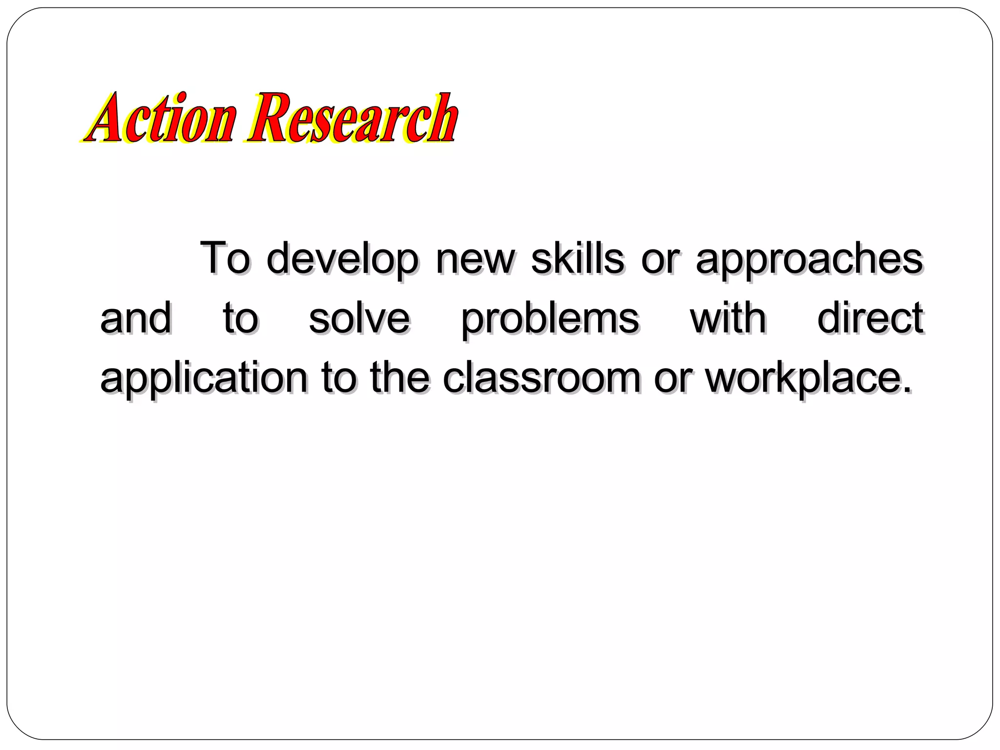 To develop new skills or approaches and to solve problems with direct application to the classroom or workplace. Action Research 