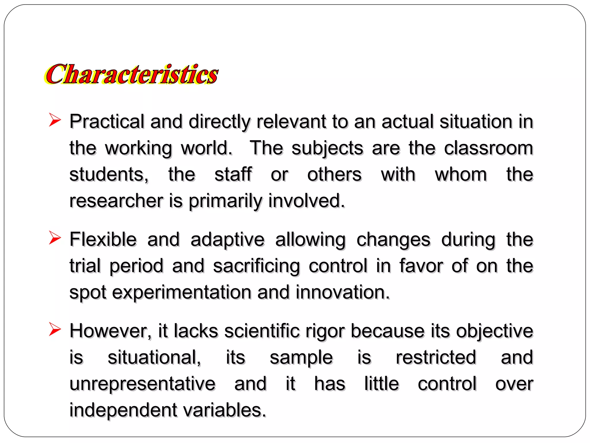 Practical and directly relevant to an actual situation in the working world.  The subjects are the classroom students, the staff or others with whom the researcher is primarily involved. Flexible and adaptive allowing changes during the trial period and sacrificing control in favor of on the spot experimentation and innovation. However, it lacks scientific rigor because its objective is situational, its sample is restricted and unrepresentative and it has little control over independent variables. Characteristics 
