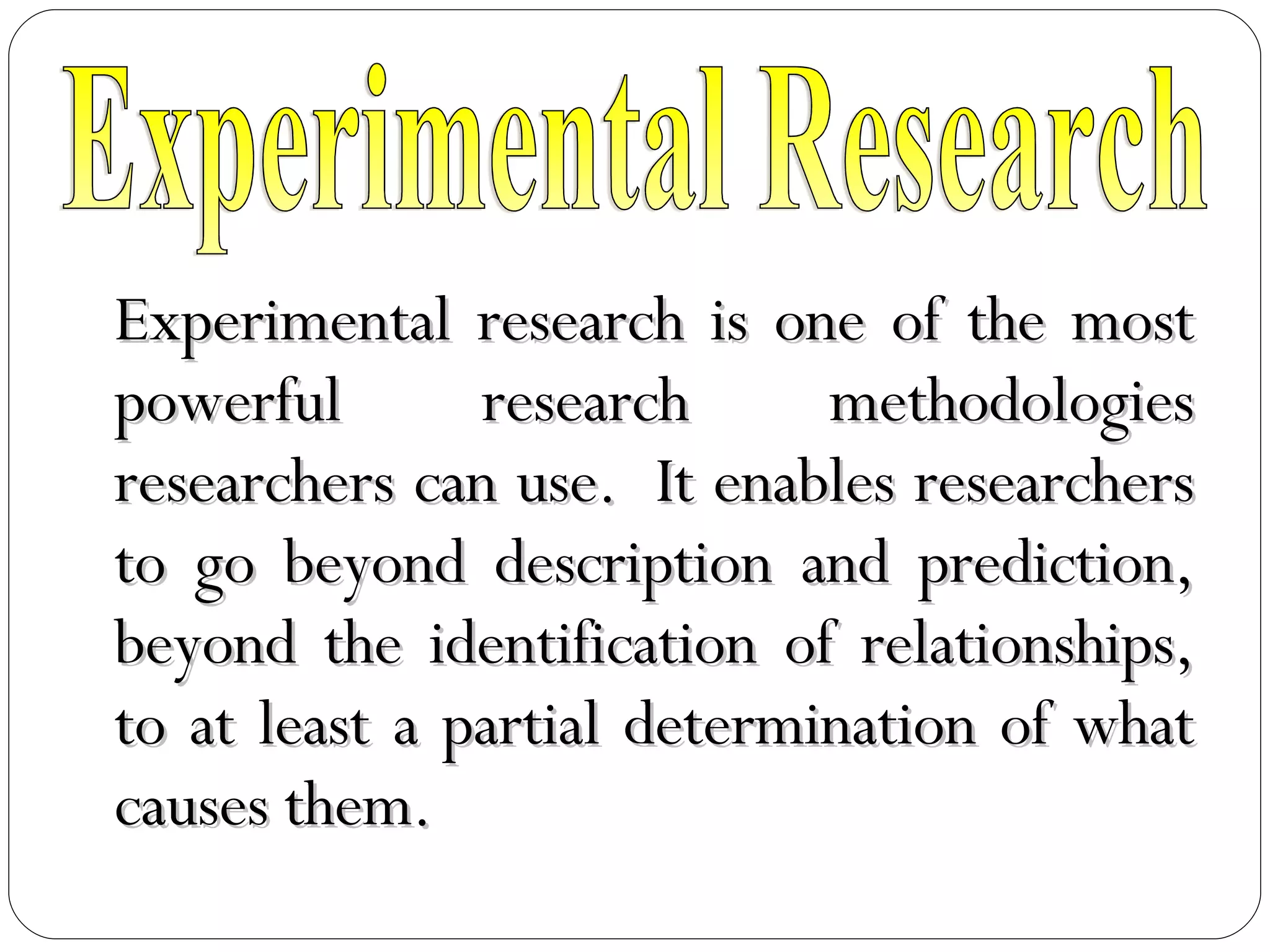 Experimental research is one of the most powerful research methodologies researchers can use.  It enables researchers to go beyond description and prediction, beyond the identification of relationships, to at least a partial determination of what causes them. Experimental Research 