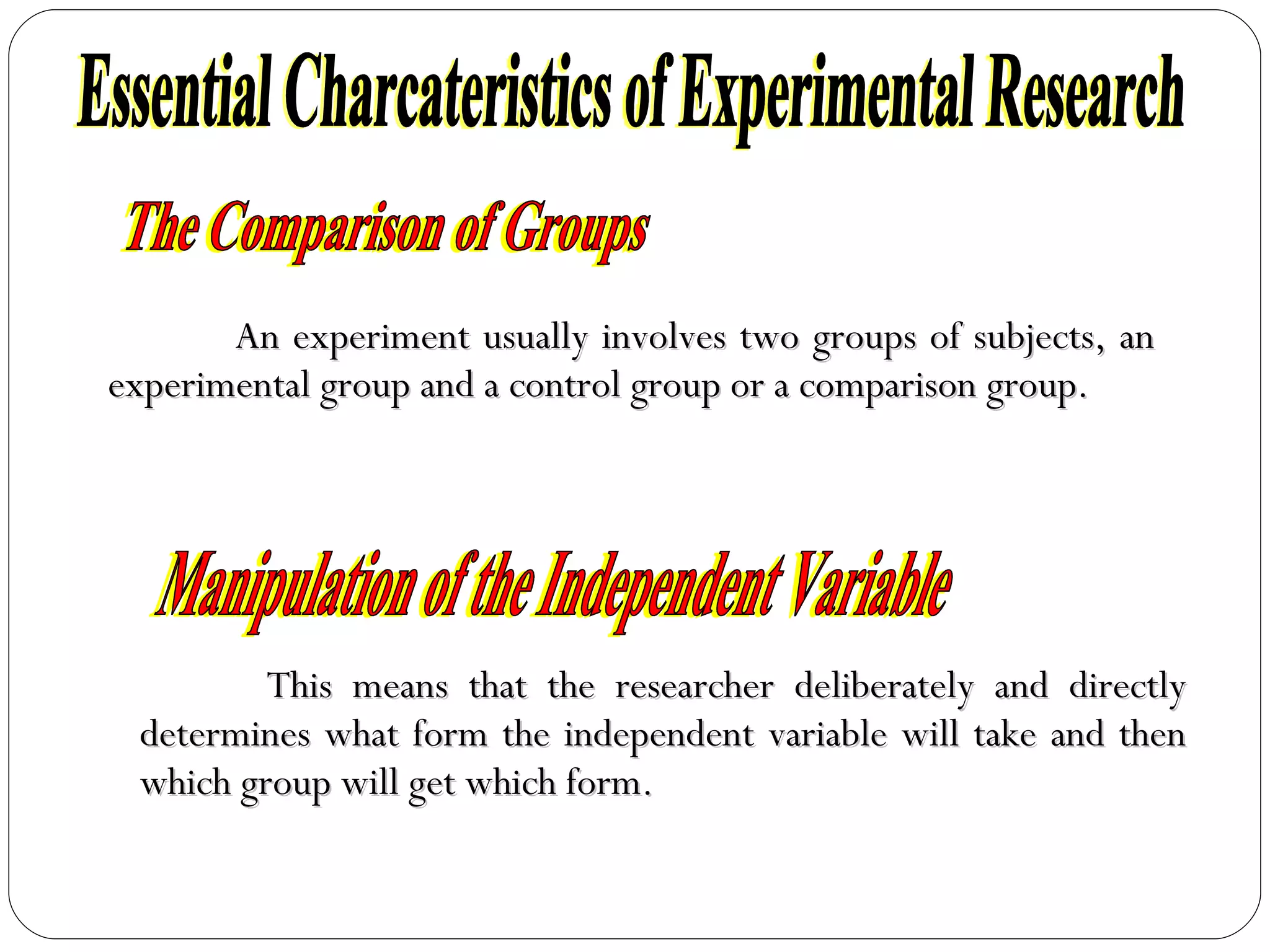 An experiment usually involves two groups of subjects, an experimental group and a control group or a comparison group. Essential Charcateristics of Experimental Research The Comparison of Groups This means that the researcher deliberately and directly determines what form the independent variable will take and then which group will get which form. Manipulation of the Independent Variable 