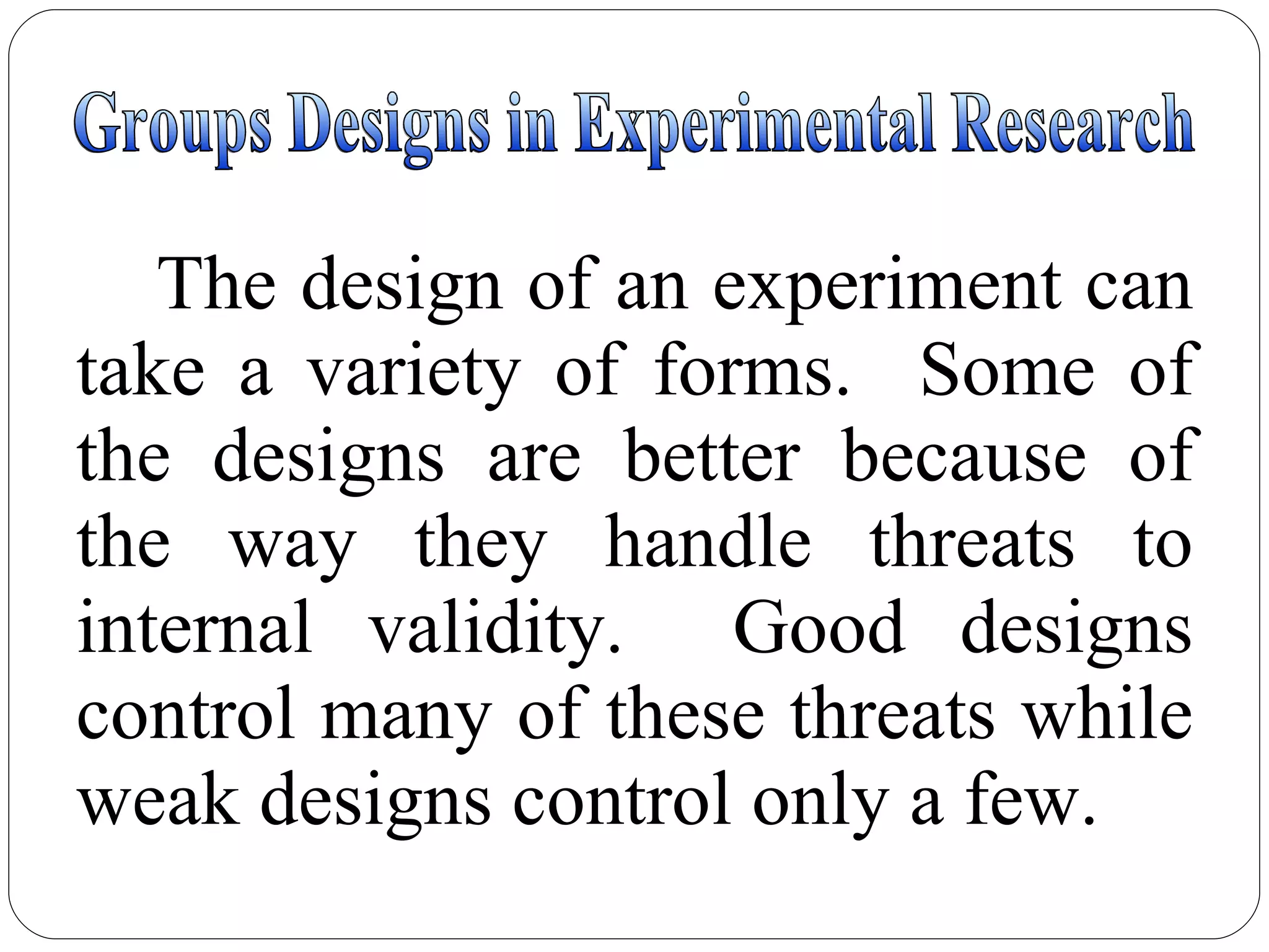 Groups Designs in Experimental Research The design of an experiment can take a variety of forms.  Some of the designs are better because of the way they handle threats to internal validity.  Good designs control many of these threats while weak designs control only a few. 