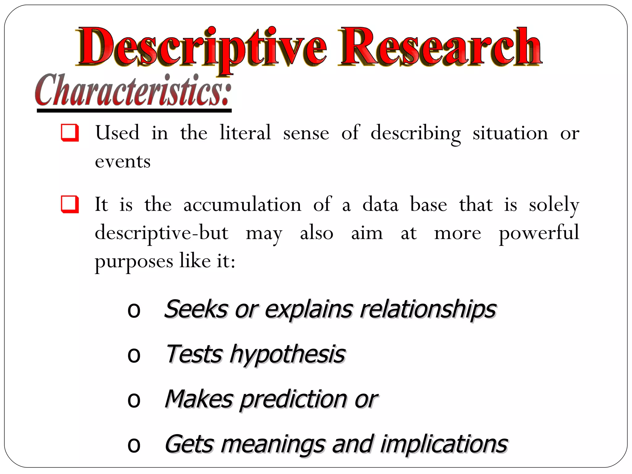 Characteristics: Used in the literal sense of describing situation or events It is the accumulation of a data base that is solely descriptive-but may also aim at more powerful purposes like it: Seeks or explains relationships Tests hypothesis Makes prediction or Gets meanings and implications Descriptive Research 